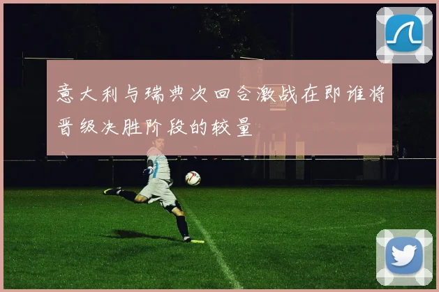 意大利与瑞典次回合激战在即谁将晋级决胜阶段的较量