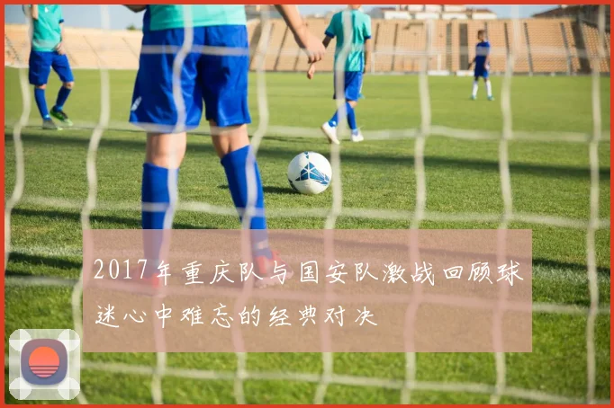 2017年重庆队与国安队激战回顾球迷心中难忘的经典对决