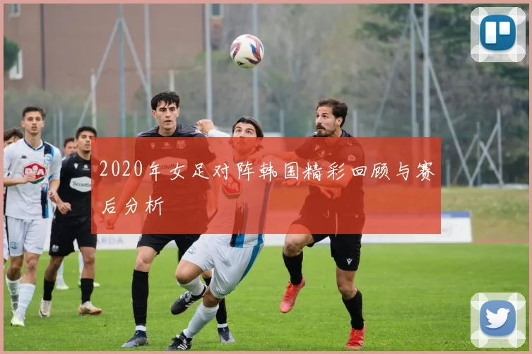 2020年女足对阵韩国精彩回顾与赛后分析