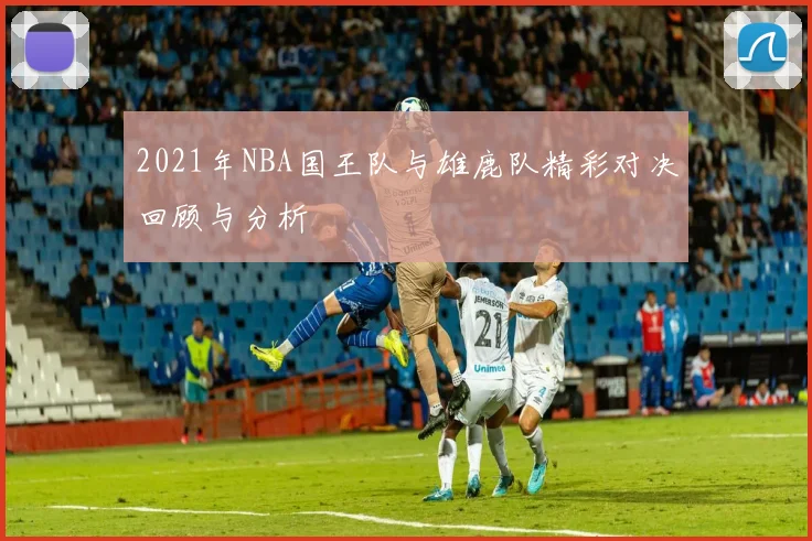 2021年NBA国王队与雄鹿队精彩对决回顾与分析
