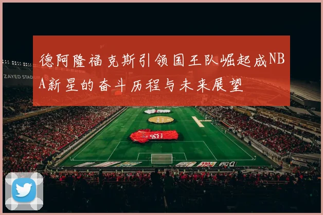 德阿隆福克斯引领国王队崛起成NBA新星的奋斗历程与未来展望