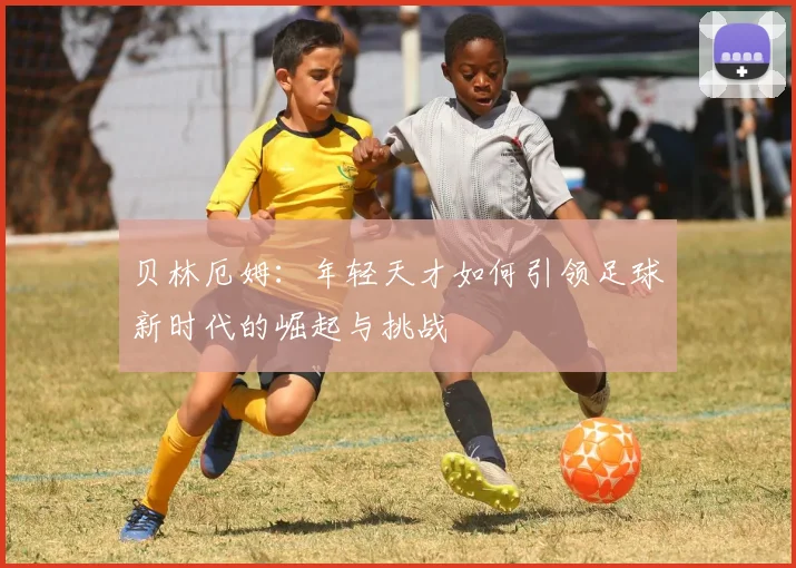 贝林厄姆：年轻天才如何引领足球新时代的崛起与挑战