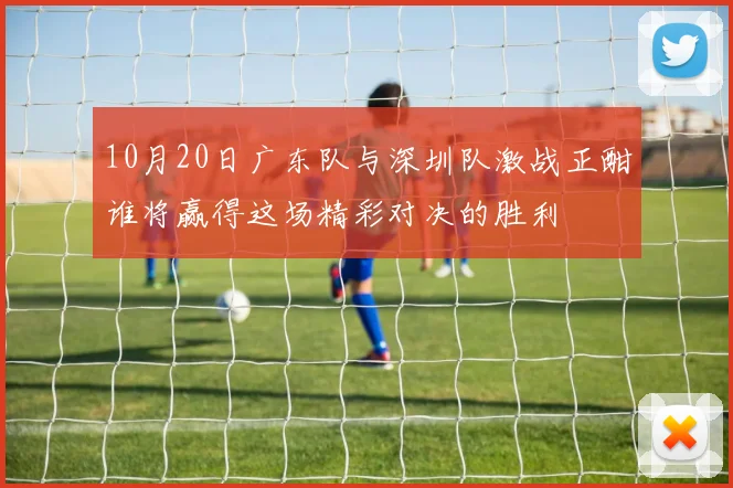 10月20日广东队与深圳队激战正酣谁将赢得这场精彩对决的胜利