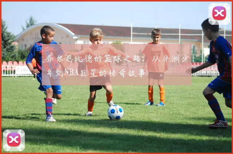 乔尔恩比德的篮球之路：从非洲少年到NBA巨星的传奇故事