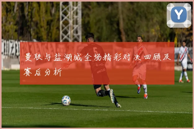 曼联与盐湖城全场精彩对决回顾及赛后分析