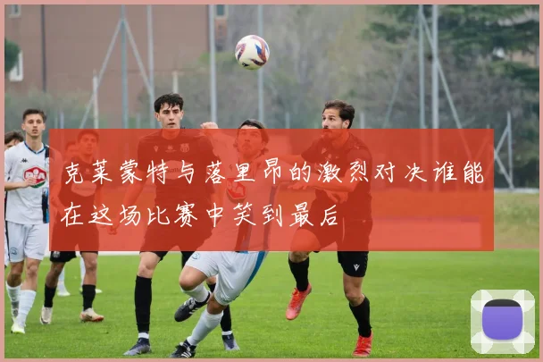 克莱蒙特与落里昂的激烈对决谁能在这场比赛中笑到最后