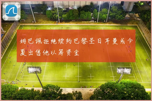 姆巴佩拒绝续约巴黎圣日耳曼或今夏出售他以筹资金