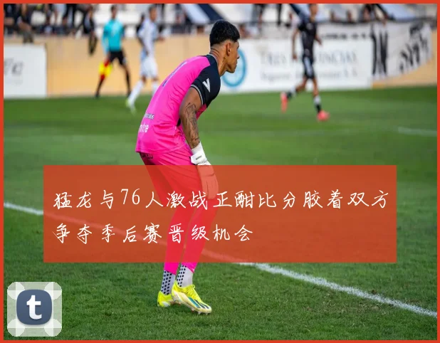 猛龙与76人激战正酣比分胶着双方争夺季后赛晋级机会