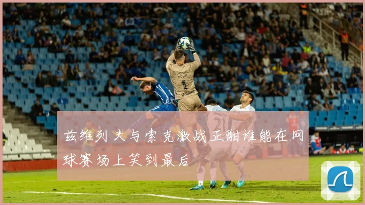 兹维列夫与索克激战正酣谁能在网球赛场上笑到最后