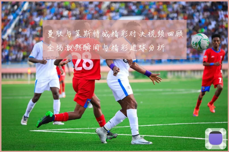 曼联与莱斯特城精彩对决视频回顾全场激烈瞬间与精彩进球分析