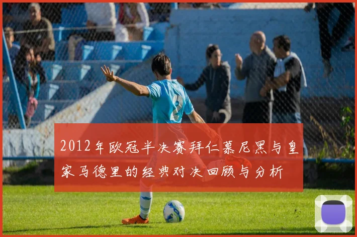 2012年欧冠半决赛拜仁慕尼黑与皇家马德里的经典对决回顾与分析