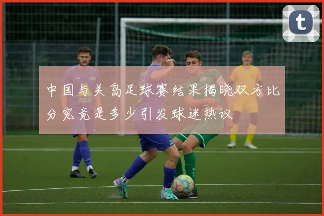 中国与关岛足球赛结果揭晓双方比分究竟是多少引发球迷热议