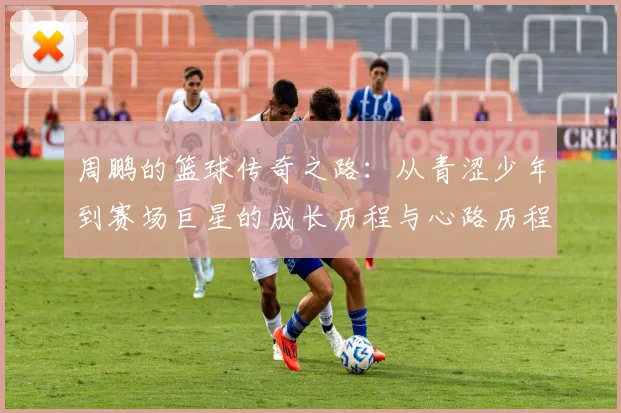 周鹏的篮球传奇之路：从青涩少年到赛场巨星的成长历程与心路历程