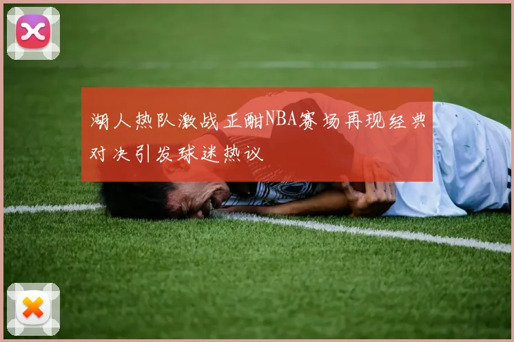 湖人热队激战正酣NBA赛场再现经典对决引发球迷热议