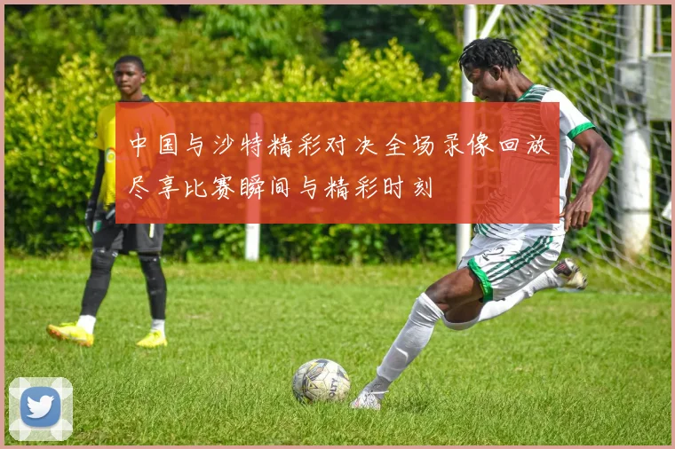 中国与沙特精彩对决全场录像回放尽享比赛瞬间与精彩时刻