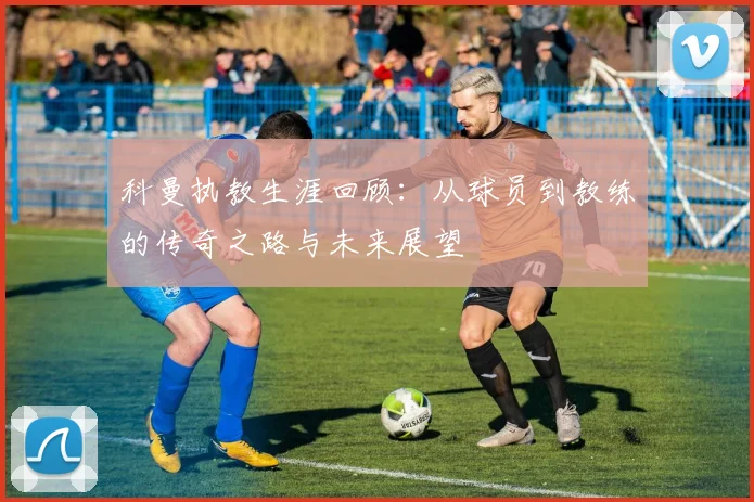 科曼执教生涯回顾：从球员到教练的传奇之路与未来展望