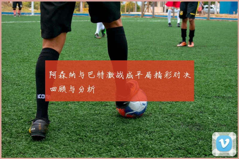 阿森纳与巴特激战成平局精彩对决回顾与分析