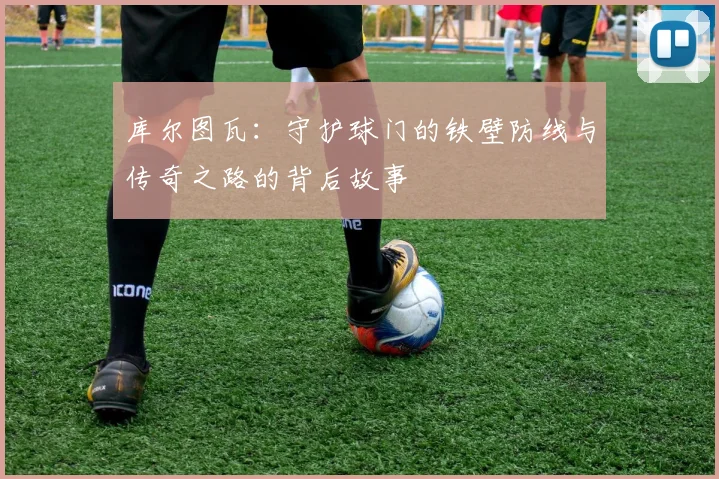 库尔图瓦：守护球门的铁壁防线与传奇之路的背后故事
